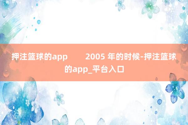 押注篮球的app        2005 年的时候-押注篮球的app_平台入口