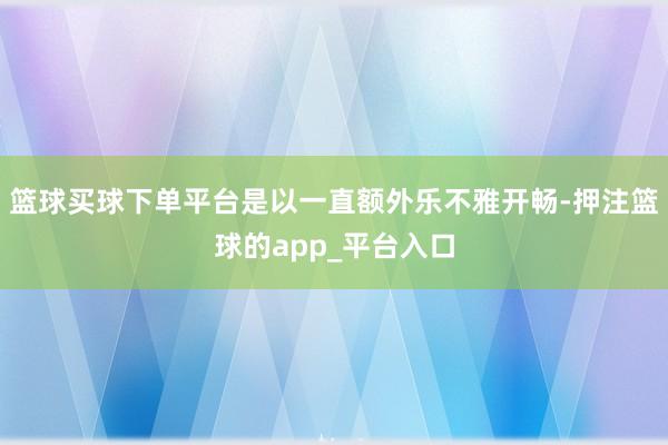 篮球买球下单平台是以一直额外乐不雅开畅-押注篮球的app_平台入口