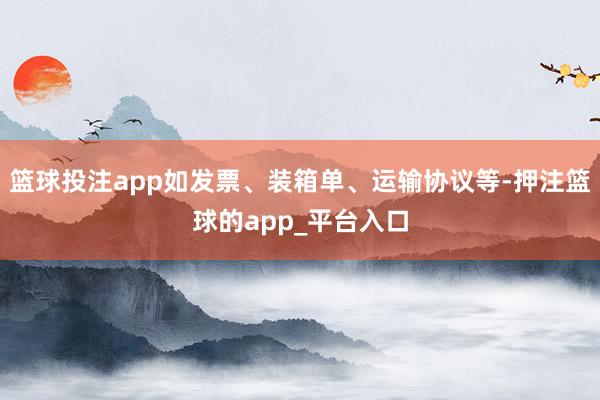 篮球投注app如发票、装箱单、运输协议等-押注篮球的app_平台入口