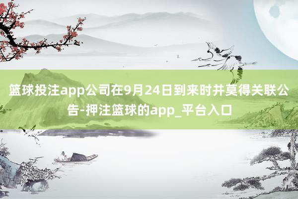 篮球投注app公司在9月24日到来时并莫得关联公告-押注篮球的app_平台入口