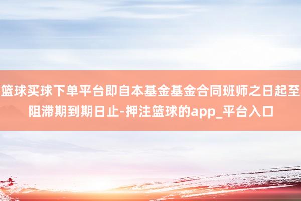 篮球买球下单平台即自本基金基金合同班师之日起至阻滞期到期日止-押注篮球的app_平台入口