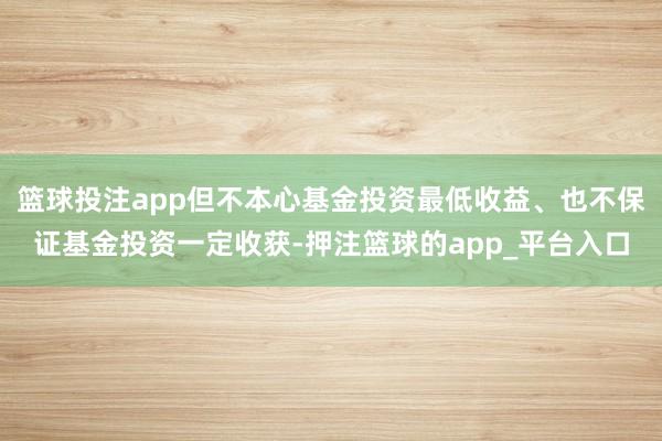 篮球投注app但不本心基金投资最低收益、也不保证基金投资一定收获-押注篮球的app_平台入口