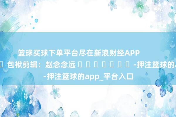 篮球买球下单平台尽在新浪财经APP            						包袱剪辑：赵念念远 							-押注篮球的app_平台入口