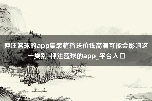 押注篮球的app集装箱输送价钱高潮可能会影响这一类别-押注篮球的app_平台入口