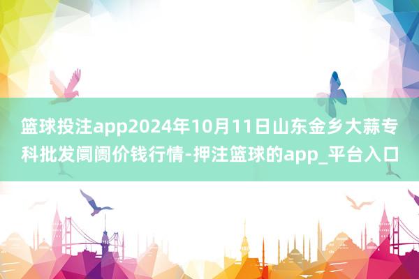 篮球投注app2024年10月11日山东金乡大蒜专科批发阛阓价钱行情-押注篮球的app_平台入口