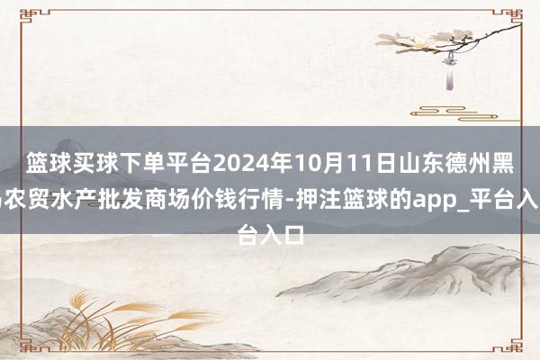 篮球买球下单平台2024年10月11日山东德州黑马农贸水产批发商场价钱行情-押注篮球的app_平台入口