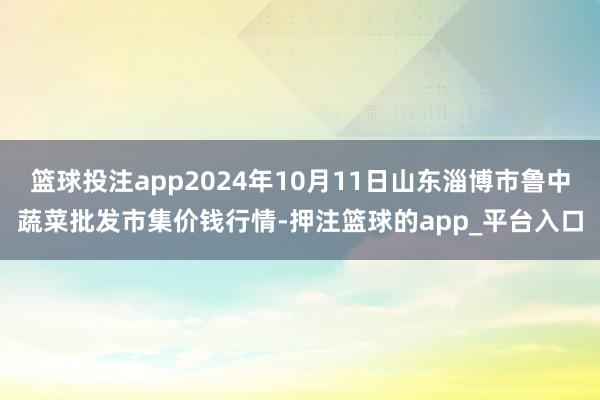 篮球投注app2024年10月11日山东淄博市鲁中蔬菜批发市集价钱行情-押注篮球的app_平台入口