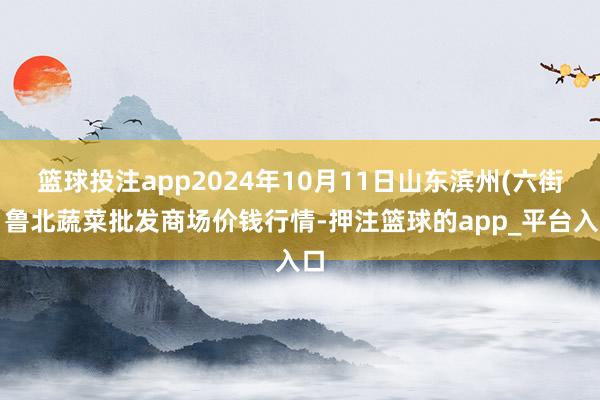 篮球投注app2024年10月11日山东滨州(六街）鲁北蔬菜批发商场价钱行情-押注篮球的app_平台入口