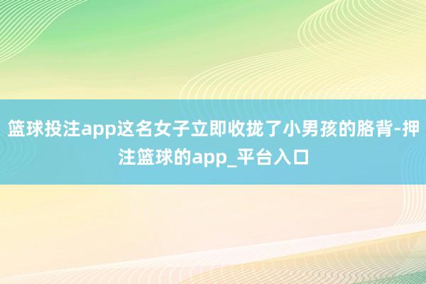 篮球投注app这名女子立即收拢了小男孩的胳背-押注篮球的app_平台入口