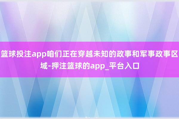 篮球投注app咱们正在穿越未知的政事和军事政事区域-押注篮球的app_平台入口