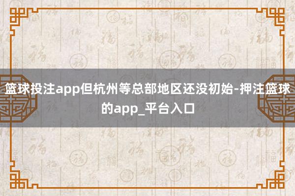 篮球投注app但杭州等总部地区还没初始-押注篮球的app_平台入口