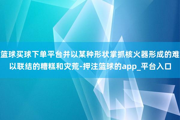 篮球买球下单平台并以某种形状掌抓核火器形成的难以联结的糟糕和灾荒-押注篮球的app_平台入口