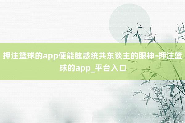 押注篮球的app便能眩惑统共东谈主的眼神-押注篮球的app_平台入口