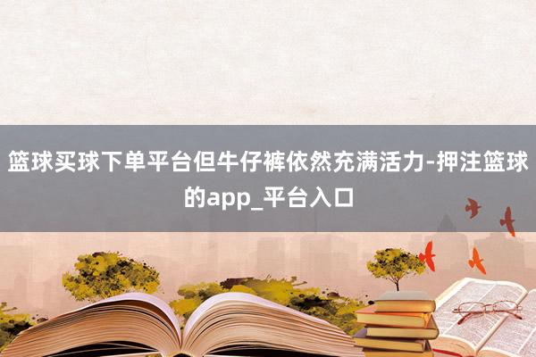 篮球买球下单平台但牛仔裤依然充满活力-押注篮球的app_平台入口