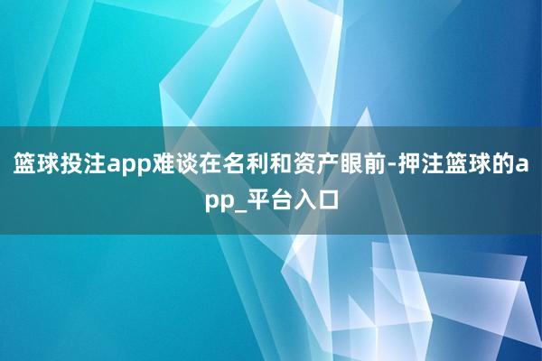 篮球投注app难谈在名利和资产眼前-押注篮球的app_平台入口