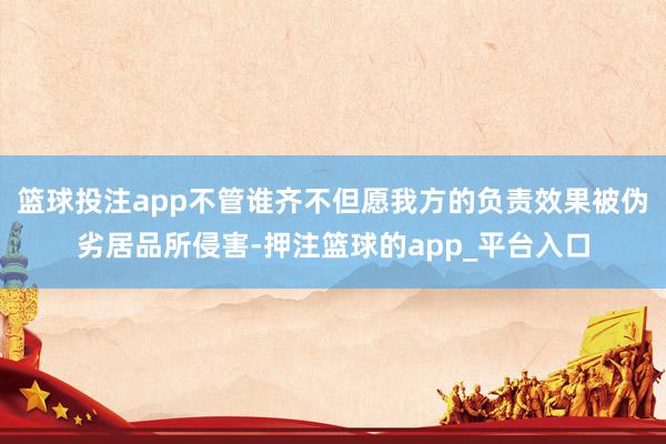 篮球投注app不管谁齐不但愿我方的负责效果被伪劣居品所侵害-押注篮球的app_平台入口