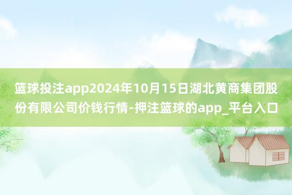 篮球投注app2024年10月15日湖北黄商集团股份有限公司价钱行情-押注篮球的app_平台入口