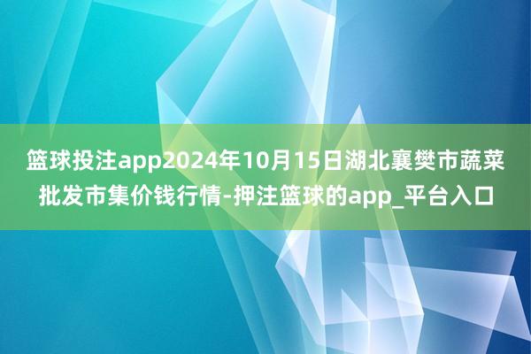 篮球投注app2024年10月15日湖北襄樊市蔬菜批发市集价钱行情-押注篮球的app_平台入口