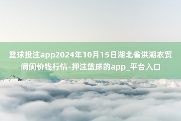 篮球投注app2024年10月15日湖北省洪湖农贸阛阓价钱行情-押注篮球的app_平台入口