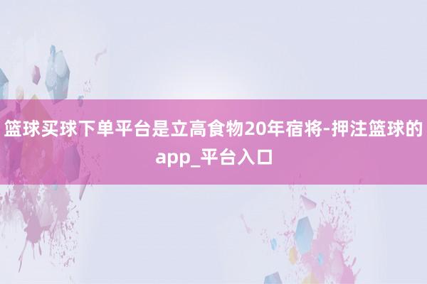 篮球买球下单平台是立高食物20年宿将-押注篮球的app_平台入口