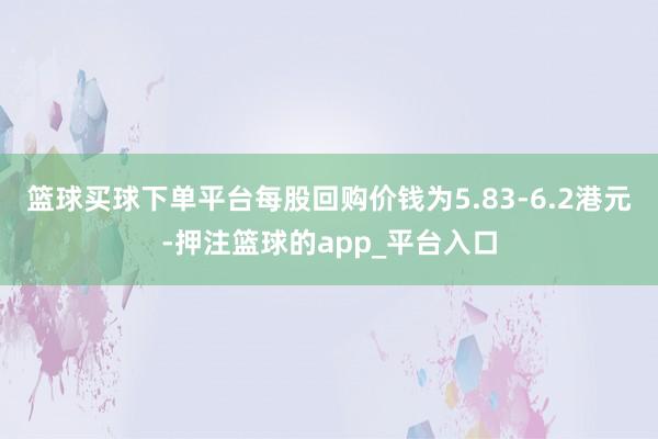 篮球买球下单平台每股回购价钱为5.83-6.2港元-押注篮球的app_平台入口