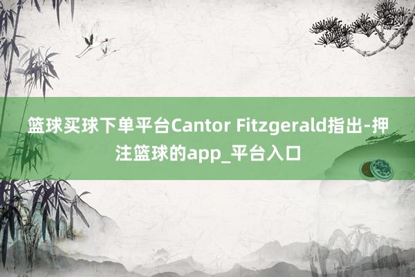 篮球买球下单平台Cantor Fitzgerald指出-押注篮球的app_平台入口