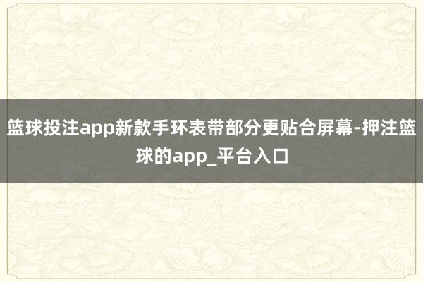 篮球投注app新款手环表带部分更贴合屏幕-押注篮球的app_平台入口