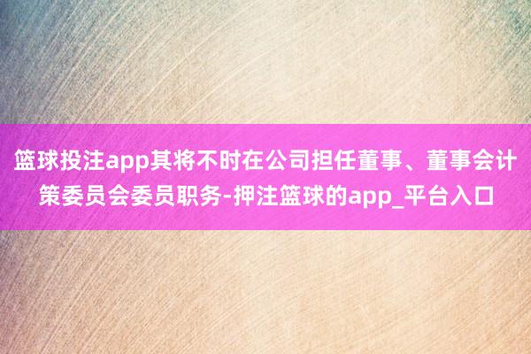 篮球投注app其将不时在公司担任董事、董事会计策委员会委员职务-押注篮球的app_平台入口