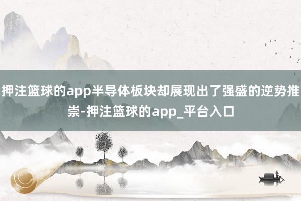 押注篮球的app半导体板块却展现出了强盛的逆势推崇-押注篮球的app_平台入口