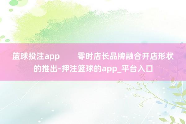 篮球投注app        零时店长品牌融合开店形状的推出-押注篮球的app_平台入口