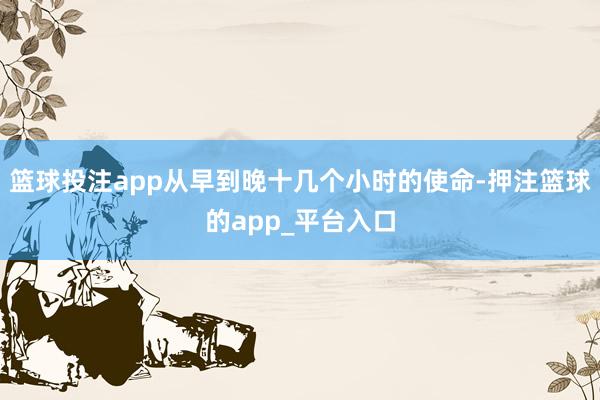 篮球投注app从早到晚十几个小时的使命-押注篮球的app_平台入口