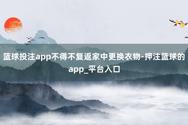 篮球投注app不得不复返家中更换衣物-押注篮球的app_平台入口