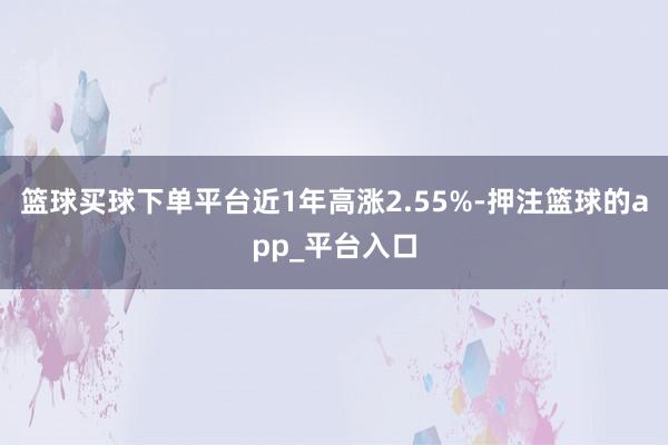 篮球买球下单平台近1年高涨2.55%-押注篮球的app_平台入口