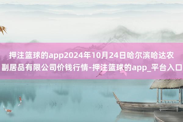 押注篮球的app2024年10月24日哈尔滨哈达农副居品有限公司价钱行情-押注篮球的app_平台入口