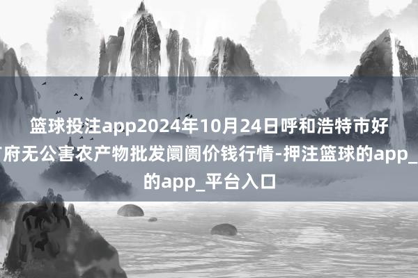 篮球投注app2024年10月24日呼和浩特市好意思通首府无公害农产物批发阛阓价钱行情-押注篮球的app_平台入口