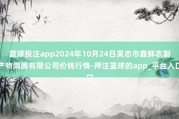 篮球投注app2024年10月24日吴忠市鑫鲜农副产物阛阓有限公司价钱行情-押注篮球的app_平台入口