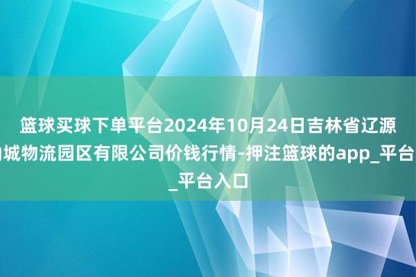 篮球买球下单平台2024年10月24日吉林省辽源市仙城物流园区有限公司价钱行情-押注篮球的app_平台入口