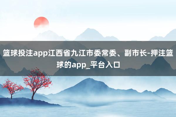 篮球投注app江西省九江市委常委、副市长-押注篮球的app_平台入口