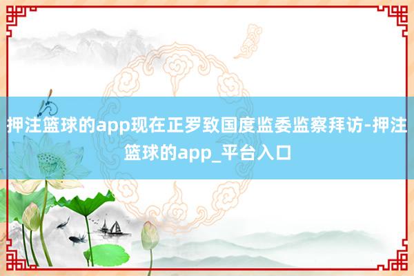 押注篮球的app现在正罗致国度监委监察拜访-押注篮球的app_平台入口