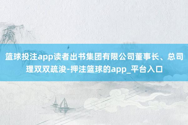 篮球投注app读者出书集团有限公司董事长、总司理双双疏浚-押注篮球的app_平台入口