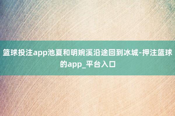 篮球投注app池夏和明婉溪沿途回到冰城-押注篮球的app_平台入口