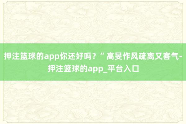 押注篮球的app你还好吗？”高旻作风疏离又客气-押注篮球的app_平台入口