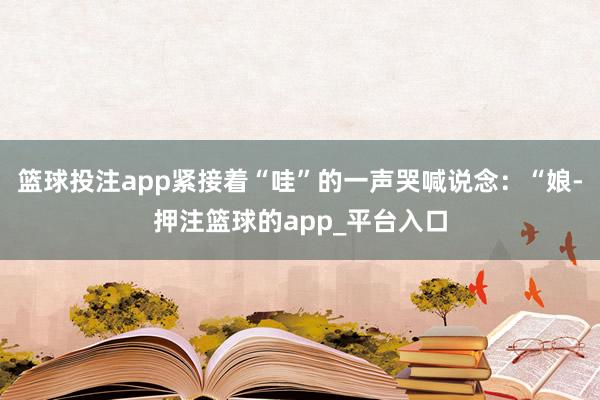 篮球投注app紧接着“哇”的一声哭喊说念：“娘-押注篮球的app_平台入口