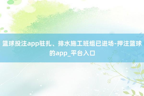 篮球投注app驻扎、排水施工班组已进场-押注篮球的app_平台入口