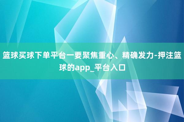 篮球买球下单平台一要聚焦重心、精确发力-押注篮球的app_平台入口