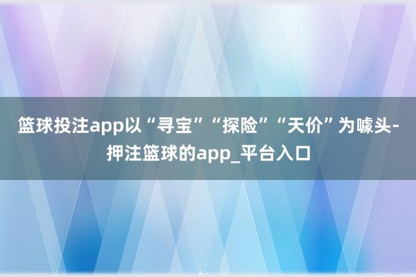 篮球投注app以“寻宝”“探险”“天价”为噱头-押注篮球的app_平台入口