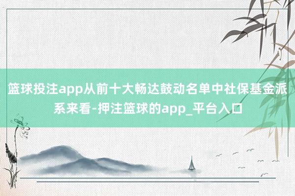 篮球投注app从前十大畅达鼓动名单中社保基金派系来看-押注篮球的app_平台入口