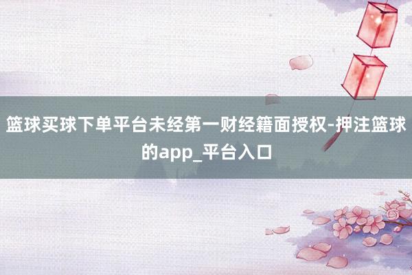 篮球买球下单平台未经第一财经籍面授权-押注篮球的app_平台入口