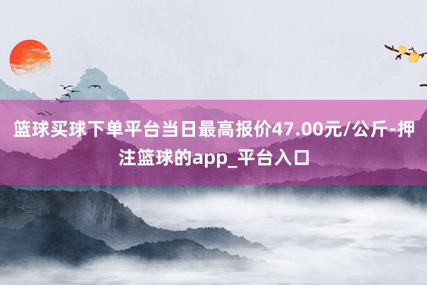 篮球买球下单平台当日最高报价47.00元/公斤-押注篮球的app_平台入口