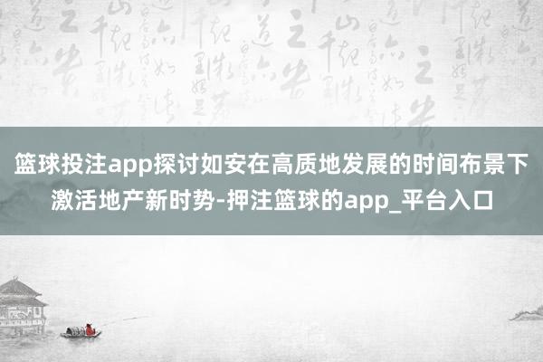 篮球投注app探讨如安在高质地发展的时间布景下激活地产新时势-押注篮球的app_平台入口